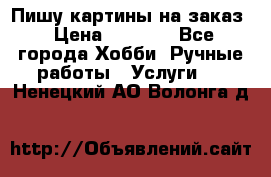 Пишу картины на заказ › Цена ­ 6 000 - Все города Хобби. Ручные работы » Услуги   . Ненецкий АО,Волонга д.